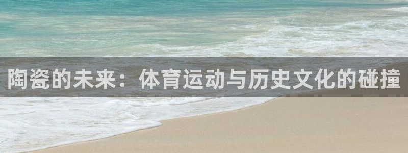 64体育：陶瓷的未来：体育运动与历史文化的碰撞